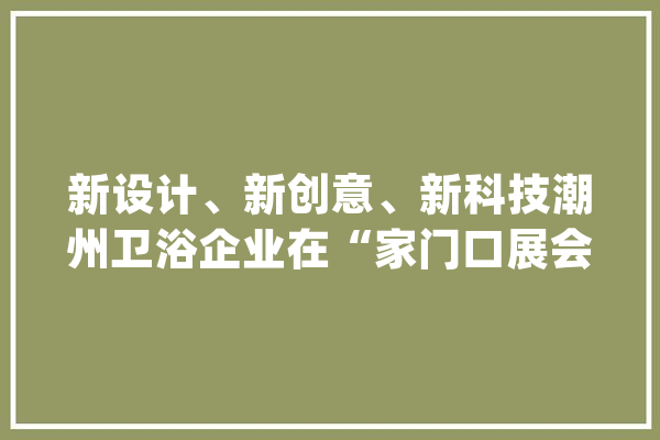 新设计、新创意、新科技潮州卫浴企业在“家门口展会”拿出诚意之作_卫浴_智能