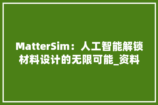 MatterSim：人工智能解锁材料设计的无限可能_资料_属性 智能助手