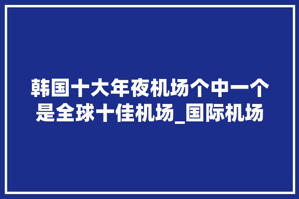 韩国十大年夜机场个中一个是全球十佳机场_国际机场_机场