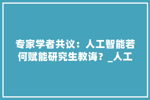 专家学者共议：人工智能若何赋能研究生教诲？_人工智能_研讨生 智能助手