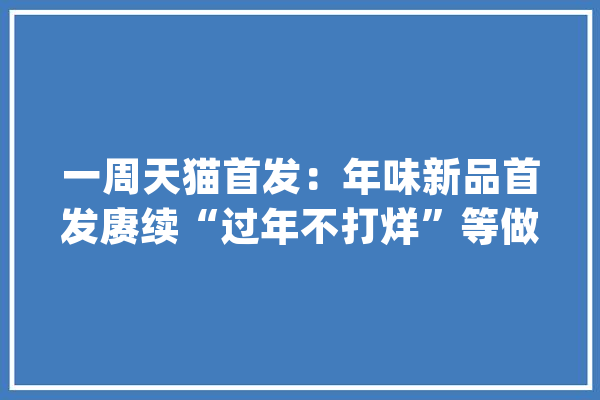 一周天猫首发：年味新品首发赓续“过年不打烊”等做事陆续上线_年夜众_喷鼻水