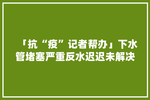 「抗“疫”记者帮办」下水管堵塞严重反水迟迟未解决！辽源嘉美物业回应_辽源市_物业
