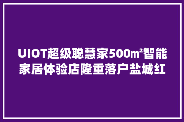 UIOT超级聪慧家500㎡智能家居体验店隆重落户盐城红星美凯龙！_盐城_聪明 文字写作