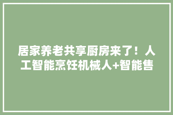 居家养老共享厨房来了！人工智能烹饪机械人+智能售卖还能刷交通一卡通！_厨房_菜品
