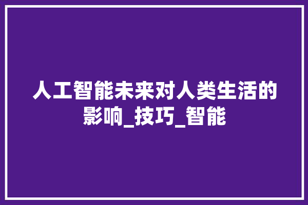 人工智能未来对人类生活的影响_技巧_智能 AI快讯