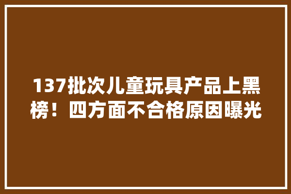 137批次儿童玩具产品上黑榜！四方面不合格原因曝光_玩具_不及格