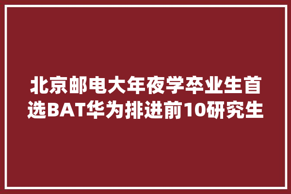 北京邮电大年夜学卒业生首选BAT华为排进前10研究生20W起_北京_邮电年夜学