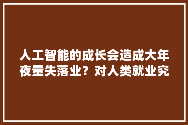 人工智能的成长会造成大年夜量失落业？对人类就业究竟有何影响_人工智能_工作 AI简讯