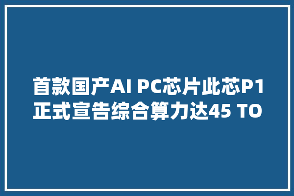 首款国产AI PC芯片此芯P1正式宣告综合算力达45 TOPS！_科技_可达 云服务