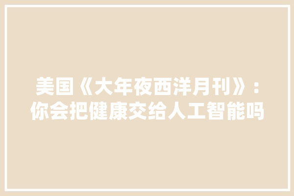 美国《大年夜西洋月刊》：你会把健康交给人工智能吗？_机械人_的人