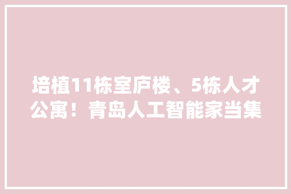 培植11栋室庐楼、5栋人才公寓！青岛人工智能家当集聚区启动区筹划公示_建面_人工智能