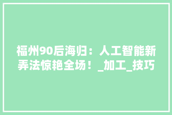 福州90后海归：人工智能新弄法惊艳全场！_加工_技巧 文字写作