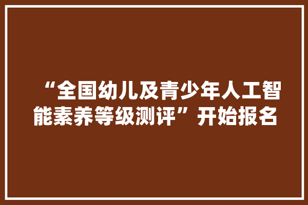 “全国幼儿及青少年人工智能素养等级测评”开始报名啦_上海_总社 云服务
