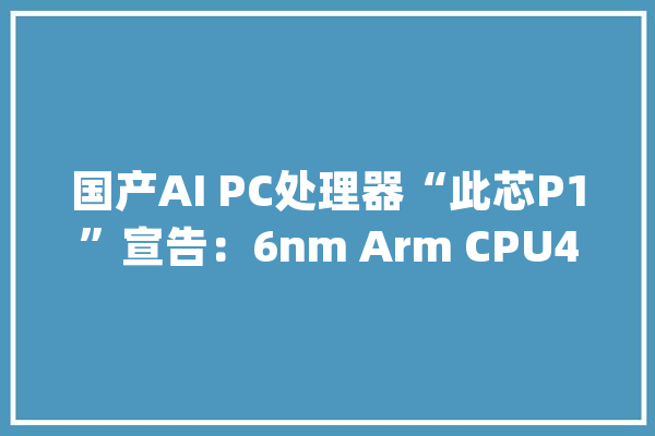 国产AI PC处理器“此芯P1”宣告：6nm Arm CPU45TOPS算力_成本_个月 AI简讯
