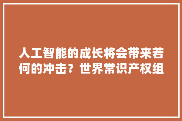 人工智能的成长将会带来若何的冲击？世界常识产权组织总干事邓鸿森这样说_人工智能_常识产权