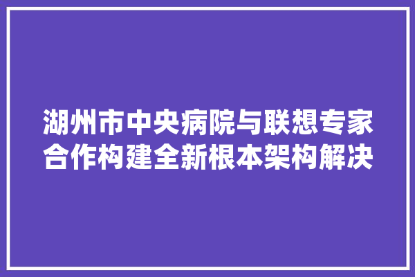 湖州市中央病院与联想专家合作构建全新根本架构解决筹划_湖州市_联想