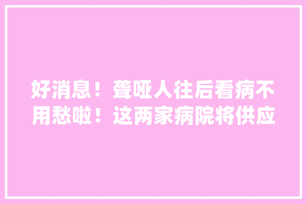 好消息！聋哑人往后看病不用愁啦！这两家病院将供应专人做事_静安区_门诊