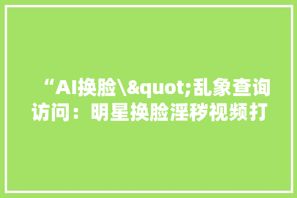 “AI换脸\"乱象查询访问：明星换脸淫秽视频打包卖还教换脸技能_换脸_视频 智能问答