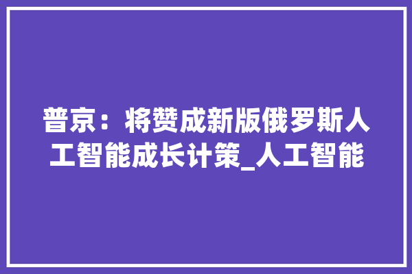 普京：将赞成新版俄罗斯人工智能成长计策_人工智能_范畴