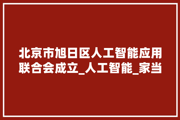 北京市旭日区人工智能应用联合会成立_人工智能_家当 智能写作