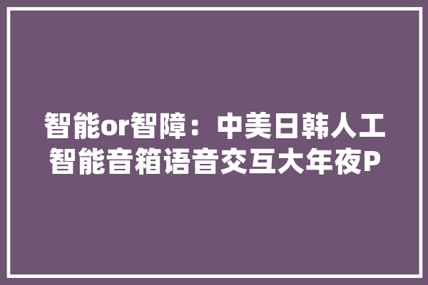 智能or智障：中美日韩人工智能音箱语音交互大年夜PK远场通讯很恐怖_音箱_人工智能 智能助手
