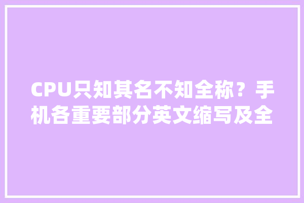 CPU只知其名不知全称？手机各重要部分英文缩写及全称介绍_英文_全称