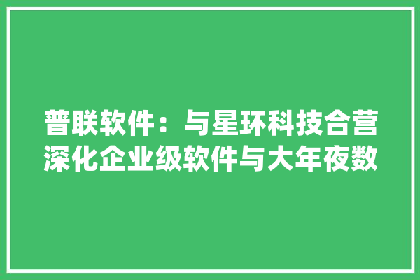 普联软件：与星环科技合营深化企业级软件与大年夜数据、人工智能等立异领域的研发_人工智能_团体 文字写作