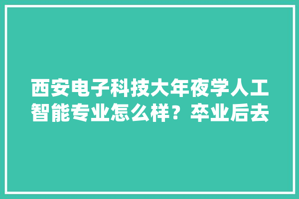 西安电子科技大年夜学人工智能专业怎么样？卒业后去了那些公司_人工智能_阶段