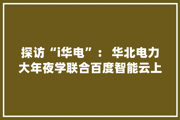 探访“i华电”： 华北电力大年夜学联合百度智能云上线校园智能助手_聪明_校园