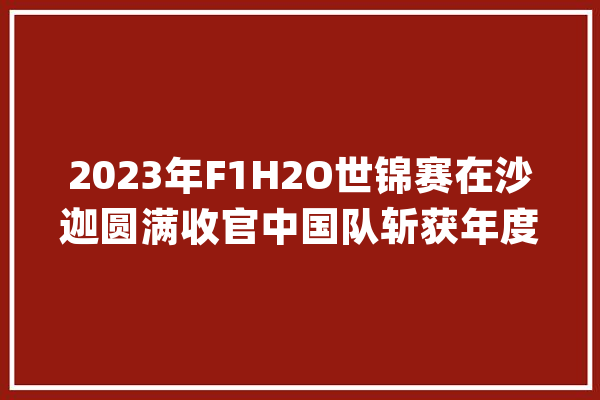 2023年F1H2O世锦赛在沙迦圆满收官中国队斩获年度季军_摩托艇_赛手 科技快讯