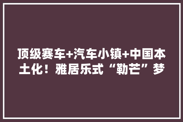 顶级赛车+汽车小镇+中国本土化！雅居乐式“勒芒”梦再进级_家当_中国 云服务