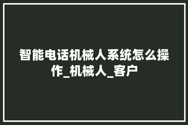 智能电话机械人系统怎么操作_机械人_客户 科技快讯