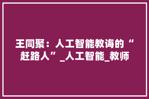 王同聚：人工智能教诲的“赶路人”_人工智能_教师 绘影字幕