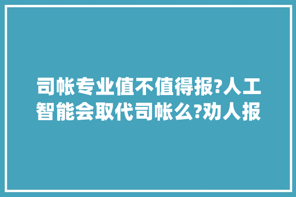 司帐专业值不值得报?人工智能会取代司帐么?劝人报司帐误人后辈?_行业_老板