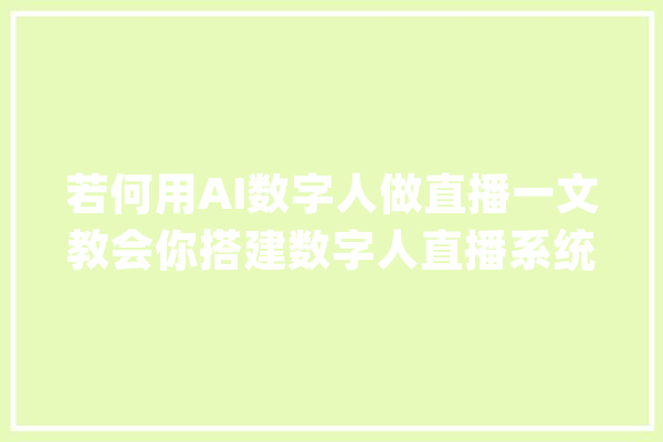 若何用AI数字人做直播一文教会你搭建数字人直播系统_数字_体系 智能写作