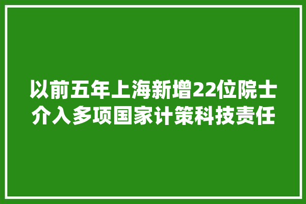以前五年上海新增22位院士介入多项国家计策科技责任_上海市_科协 智能写作