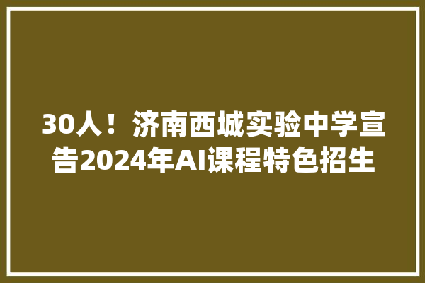 30人！济南西城实验中学宣告2024年AI课程特色招生简章_西城_面试 AI简讯