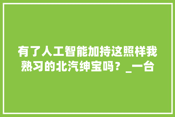 有了人工智能加持这照样我熟习的北汽绅宝吗？_一台_北汽