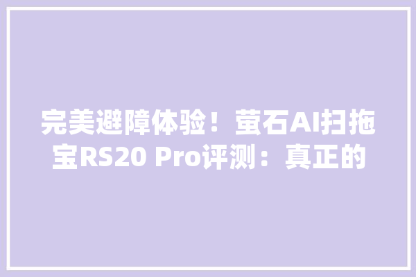 完美避障体验！萤石AI扫拖宝RS20 Pro评测：真正的毛发清理专家_萤石_拖布 智能问答