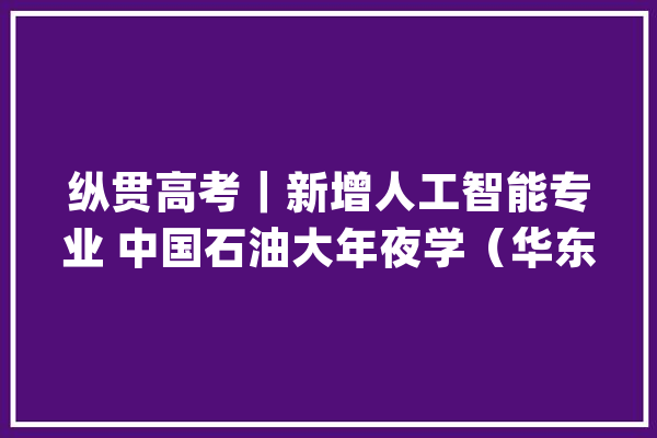纵贯高考｜新增人工智能专业 中国石油大年夜学（华东） 2024年招生规模调增至4870人_黉舍_优势 AI简讯