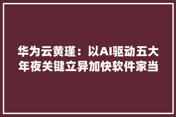 华为云黄瑾：以AI驱动五大年夜关键立异加快软件家当跨越式成长_华为_盘古