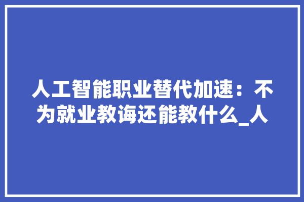 人工智能职业替代加速：不为就业教诲还能教什么_人工智能_人类 智能写作