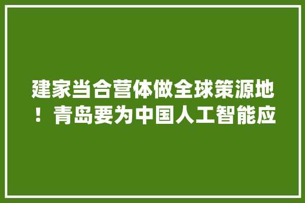建家当合营体做全球策源地！青岛要为中国人工智能应用开出一条途径来！_人工智能_青岛 计算机