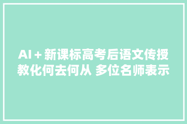AI＋新课标高考后语文传授教化何去何从 多位名师表示：AI无法替代_学生_教师