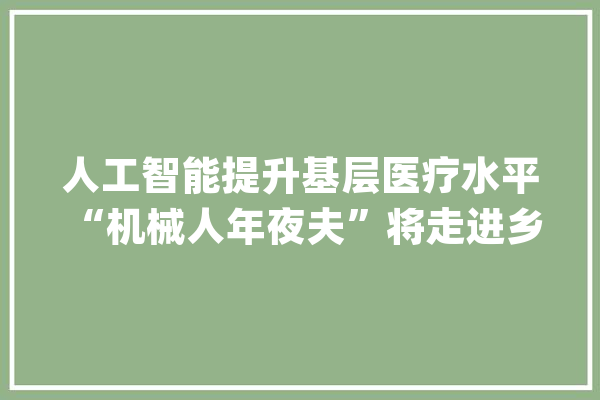 人工智能提升基层医疗水平 “机械人年夜夫”将走进乡镇卫生院_国际_机械人