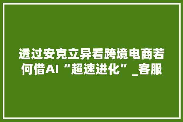 透过安克立异看跨境电商若何借AI“超速进化”_客服_亚马逊 计算机