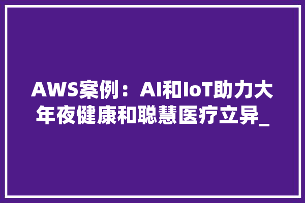 AWS案例：AI和IoT助力大年夜健康和聪慧医疗立异_医疗_数据 AI快讯