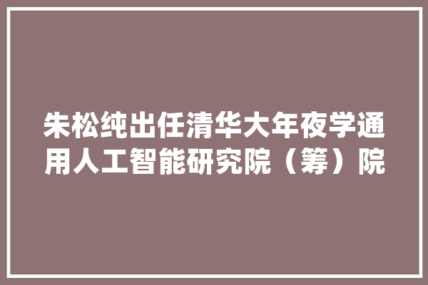 朱松纯出任清华大年夜学通用人工智能研究院（筹）院长、讲席教授_人工智能_讲席 科技快讯