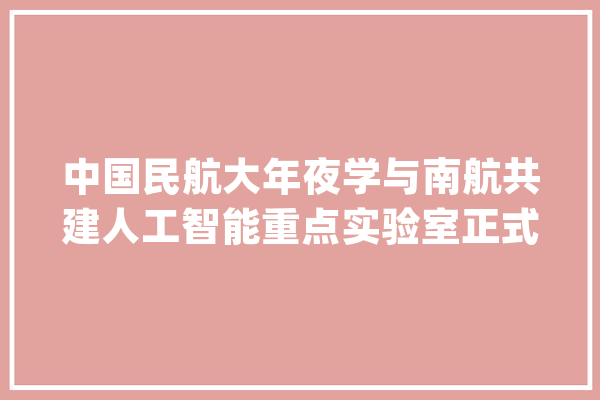 中国民航大年夜学与南航共建人工智能重点实验室正式签约揭牌_中公民航_优势 绘影字幕