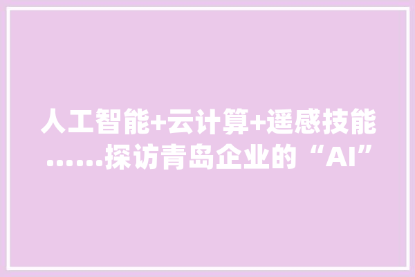 人工智能+云计算+遥感技能……探访青岛企业的“AI”力量_华为_智能 AI简讯